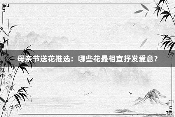 母亲节送花推选:哪些花最相宜抒发爱意?