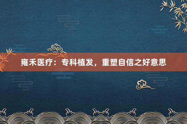 雍禾医疗：专科植发，重塑自信之好意思