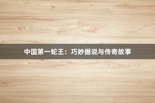 中国第一蛇王：巧妙据说与传奇故事