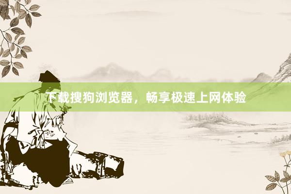 下载搜狗浏览器，畅享极速上网体验